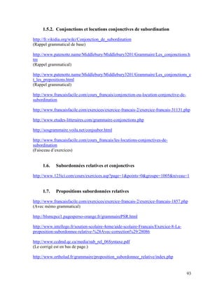 93
1.5.2. Conjonctions et locutions conjonctives de subordination
http://fr.vikidia.org/wiki/Conjonction_de_subordination
(Rappel grammatical de base)
http://www.patenotte.name/Middlebury/Middlebury3201/Grammaire/Les_conjonctions.h
tm
(Rappel grammatical)
http://www.patenotte.name/Middlebury/Middlebury3201/Grammaire/Les_conjonctions_e
t_les_prepositions.html
(Rappel grammatical)
http://www.francaisfacile.com/cours_francais/conjonction-ou-locution-conjonctive-de-
subordination
http://www.francaisfacile.com/exercices/exercice-francais-2/exercice-francais-31131.php
http://www.etudes-litteraires.com/grammaire-conjonctions.php
http://sosgrammaire.voila.net/conjsubor.html
http://www.francaisfacile.com/cours_francais/les-locutions-conjonctives-de-
subordination
(Faisceau d’exercices)
1.6. Subordonnées relatives et conjonctives
http://www.123ici.com/cours/exercices.asp?page=1&points=0&groupe=1005&niveau=1
1.7. Propositions subordonnées relatives
http://www.francaisfacile.com/exercices/exercice-francais-2/exercice-francais-1857.php
(Avec mémo grammatical)
http://blsmcpce1.pagesperso-orange.fr/grammairePSR.html
http://www.intellego.fr/soutien-scolaire-4eme/aide-scolaire-Francais/Exercice-8-La-
proposition-subordonnee-relative-%28Avec-correction%29/28086
http://www.ccdmd.qc.ca/media/sub_rel_06Syntaxe.pdf
(Le corrigé est en bas de page.)
http://www.ortholud.fr/grammaire/proposition_subordonnee_relative/index.php
 