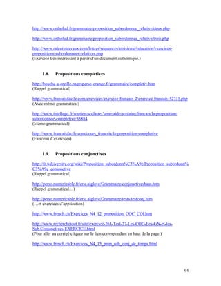 94
http://www.ortholud.fr/grammaire/proposition_subordonnee_relative/deux.php
http://www.ortholud.fr/grammaire/proposition_subordonnee_relative/trois.php
http://www.ralentirtravaux.com/lettres/sequences/troisieme/education/exercices-
propositions-subordonnees-relatives.php
(Exercice très intéressant à partir d’un document authentique.)
1.8. Propositions complétives
http://bouche-a-oreille.pagesperso-orange.fr/grammaire/completiv.htm
(Rappel grammatical)
http://www.francaisfacile.com/exercices/exercice-francais-2/exercice-francais-42731.php
(Avec mémo grammatical)
http://www.intellego.fr/soutien-scolaire-3eme/aide-scolaire-francais/la-proposition-
subordonnee-completive/35884
(Mémo grammatical)
http://www.francaisfacile.com/cours_francais/la-proposition-completive
(Faisceau d’exercices)
1.9. Propositions conjonctives
http://fr.wikiversity.org/wiki/Proposition_subordonn%C3%A9e/Proposition_subordonn%
C3%A9e_conjonctive
(Rappel grammatical)
http://perso.numericable.fr/eric.alglave/Grammaire/conjonctiveshaut.htm
(Rappel grammatical…)
http://perso.numericable.fr/eric.alglave/Grammaire/tests/testconj.htm
(…et exercices d’application)
http://www.french.ch/Exercices_N4_12_proposition_COC_COI.htm
http://www.recherchetout.fr/site/exercice-263-Test-27-Les-COD-Les-GN-et-les-
Sub.Conjonctives-EXERCICE.html
(Pour aller au corrigé cliquez sur le lien correspondant en haut de la page.)
http://www.french.ch/Exercices_N4_15_prop_sub_conj_de_temps.html
 