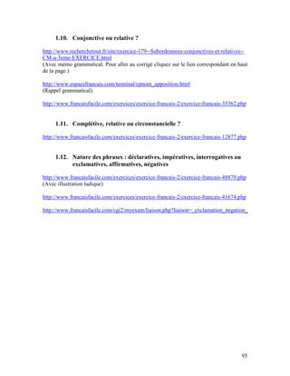 95
1.10. Conjonctive ou relative ?
http://www.recherchetout.fr/site/exercice-179--Subordonnees-conjonctives-et-relatives--
CM-a-3eme-EXERCICE.html
(Avec mémo grammatical. Pour aller au corrigé cliquez sur le lien correspondant en haut
de la page.)
http://www.espacefrancais.com/nominal/cpnom_apposition.html
(Rappel grammatical)
http://www.francaisfacile.com/exercices/exercice-francais-2/exercice-francais-35362.php
1.11. Complétive, relative ou circonstancielle ?
http://www.francaisfacile.com/exercices/exercice-francais-2/exercice-francais-12877.php
1.12. Nature des phrases : déclaratives, impératives, interrogatives ou
exclamatives, affirmatives, négatives
http://www.francaisfacile.com/exercices/exercice-francais-2/exercice-francais-48879.php
(Avec illustration ludique)
http://www.francaisfacile.com/exercices/exercice-francais-2/exercice-francais-41674.php
http://www.francaisfacile.com/cgi2/myexam/liaison.php?liaison=_exclamation_negation_
 