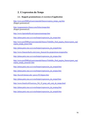 96
2. L’expression du Temps
2.1. Rappels grammaticaux et exercices d’application
http://www.prof2000.pt/users/anaroda/frances/express_temps_sup.htm
(Rappel grammatical)
http://magrammaire.ifrance.com/fiches/temps.htm
(Rappel grammatical)
http://www.lepointdufle.net/expressionstemps.htm
http://platea.pntic.mec.es/cvera/hotpot/expression_du_temps.htm
http://www.prof2000.pt/users/anaroda/frances/Trabalho_final_pagina_frances/gram_sup/
expres_temps_trous1.htm
http://platea.pntic.mec.es/cvera/hotpot/expression_du_tempsb.htm
http://www.francaisfacile.com/cours_francais/les-propositions-temporelles
http://platea.pntic.mec.es/cvera/hotpot/expression_du_tempsc.htm
http://www.prof2000.pt/users/anaroda/frances/Trabalho_final_pagina_frances/gram_sup/
expres_temps_associar1.htm
http://platea.pntic.mec.es/cvera/hotpot/expression_du_tempsd.htm
http://platea.pntic.mec.es/cvera/hotpot/expression_du_tempse.htm
http://facweb.furman.edu/~pecoy/f22/depuis.htm
http://platea.pntic.mec.es/cvera/hotpot/expression_du_tempsf.htm
http://www.french.ch/Exercices_N4_15_prop_sub_conj_de_temps.html
http://platea.pntic.mec.es/cvera/hotpot/expression_du_tempsg.htm
http://platea.pntic.mec.es/cvera/hotpot/expression_du_tempsh.htm
 