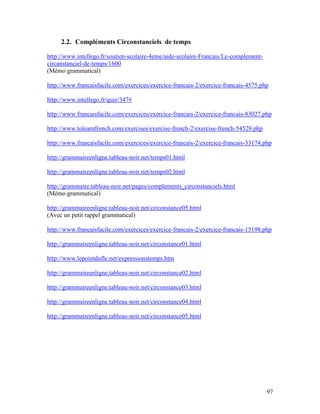 97
2.2. Compléments Circonstanciels de temps
http://www.intellego.fr/soutien-scolaire-4eme/aide-scolaire-Francais/Le-complement-
circanstanciel-de-temps/1600
(Mémo grammatical)
http://www.francaisfacile.com/exercices/exercice-francais-2/exercice-francais-4575.php
http://www.intellego.fr/quiz/347#
http://www.francaisfacile.com/exercices/exercice-francais-2/exercice-francais-83027.php
http://www.tolearnfrench.com/exercises/exercise-french-2/exercise-french-54529.php
http://www.francaisfacile.com/exercices/exercice-francais-2/exercice-francais-33174.php
http://grammaireenligne.tableau-noir.net/temps01.html
http://grammaireenligne.tableau-noir.net/temps02.html
http://grammaire.tableau-noir.net/pages/complements_circonstanciels.html
(Mémo grammatical)
http://grammaireenligne.tableau-noir.net/circonstance05.html
(Avec un petit rappel grammatical)
http://www.francaisfacile.com/exercices/exercice-francais-2/exercice-francais-15198.php
http://grammaireenligne.tableau-noir.net/circonstance01.html
http://www.lepointdufle.net/expressionstemps.htm
http://grammaireenligne.tableau-noir.net/circonstance02.html
http://grammaireenligne.tableau-noir.net/circonstance03.html
http://grammaireenligne.tableau-noir.net/circonstance04.html
http://grammaireenligne.tableau-noir.net/circonstance05.html
 