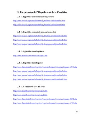 98
3. L’expression de l’Hypothèse et de la Condition
3.1. L'hypothèse considérée comme possible
http://www.xtec.es/~sgirona/fle/hotpot/si_structures/conditionnel11.htm
http://www.xtec.es/~sgirona/fle/hotpot/si_structures/conditionnel12.htm
3.2. L'hypothèse considérée comme impossible
http://www.xtec.es/~sgirona/fle/hotpot/si_structures/conditionnelles2a.htm
http://www.xtec.es/~sgirona/fle/hotpot/si_structures/conditionnelles2b.htm
http://www.xtec.es/~sgirona/fle/hotpot/si_structures/conditionnelles2c.htm
3.3. L’hypothèse dans le présent
http://www.polarfle.com/exercice/avhypo2.htm
3.4. L'hypothèse dans le passé
http://www.francaisfacile.com/exercices/exercice-francais-2/exercice-francais-62943.php
http://www.xtec.es/~sgirona/fle/hotpot/si_structures/conditionnelles3a.htm
http://www.xtec.es/~sgirona/fle/hotpot/si_structures/conditionnelles3b.htm
http://www.xtec.es/~sgirona/fle/hotpot/si_structures/conditionnelles3c.htm
3.5. Les structures avec des « si »
http://www.polarfle.com/exercice/avhypo1.htm
http://www.polarfle.com/exercice/avhypo2.htm
http://www.francaisfacile.com/exercices/exercice-francais-2/exercice-francais-28092.php
http://www.francaisfacile.com/exercices/exercice-francais-2/exercice-francais-65709.php
 
