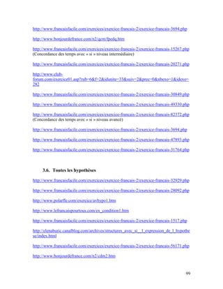 99
http://www.francaisfacile.com/exercices/exercice-francais-2/exercice-francais-3694.php
http://www.bonjourdefrance.com/n2/qcm/fpedq.htm
http://www.francaisfacile.com/exercices/exercice-francais-2/exercice-francais-15267.php
(Concordance des temps avec « si » niveau intermédiaire)
http://www.francaisfacile.com/exercices/exercice-francais-2/exercice-francais-20271.php
http://www.club-
forum.com/exercice01.asp?rub=6&f=2&idunite=33&suiv=2&prec=0&nbexo=1&idexo=
282
http://www.francaisfacile.com/exercices/exercice-francais-2/exercice-francais-30849.php
http://www.francaisfacile.com/exercices/exercice-francais-2/exercice-francais-49330.php
http://www.francaisfacile.com/exercices/exercice-francais-2/exercice-francais-82372.php
(Concordance des temps avec « si » niveau avancé)
http://www.francaisfacile.com/exercices/exercice-francais-2/exercice-francais-3694.php
http://www.francaisfacile.com/exercices/exercice-francais-2/exercice-francais-47893.php
http://www.francaisfacile.com/exercices/exercice-francais-2/exercice-francais-31764.php
3.6. Toutes les hypothèses
http://www.francaisfacile.com/exercices/exercice-francais-2/exercice-francais-32929.php
http://www.francaisfacile.com/exercices/exercice-francais-2/exercice-francais-28092.php
http://www.polarfle.com/exercice/avhypo1.htm
http://www.lefrancaispourtous.com/ex_condition1.htm
http://www.francaisfacile.com/exercices/exercice-francais-2/exercice-francais-1517.php
http://elenaburic.canalblog.com/archives/structures_avec_si__l_expression_de_l_hypothe
se/index.html
http://www.francaisfacile.com/exercices/exercice-francais-2/exercice-francais-56171.php
http://www.bonjourdefrance.com/n2/cdm2.htm
 
