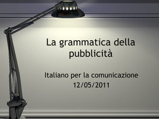 La grammatica della pubblicità Italiano per la comunicazione 12/05/2011 