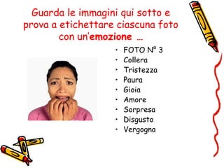 Guarda le immagini qui sotto e
prova a etichettare ciascuna foto
con un’emozione …
• FOTO N° 3
• Collera
• Tristezza
• Paura
• Gioia
• Amore
• Sorpresa
• Disgusto
• Vergogna
 