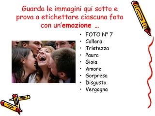 Guarda le immagini qui sotto e
prova a etichettare ciascuna foto
con un’emozione …
• FOTO N° 7
• Collera
• Tristezza
• Paura
• Gioia
• Amore
• Sorpresa
• Disgusto
• Vergogna
 