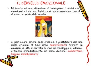 IL CERVELLO EMOZIONALE
• Di fronte ad una situazione di emergenza i nostri centri
emozionali – il sistema limbico – si impossessano con un colpo
di mano del resto del cervello.
• Il particolare potere delle emozioni è giustificato dal loro
ruolo cruciale al fine della sopravvivenza: tramite le
emozioni infatti il cervello ci invia un messaggio di allarme,
offrendo immediatamente un piano d’azione: combattere,
fuggire, immobilizzarsi.
 