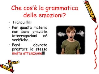 Che cos’è la grammatica
delle emozioni?
• Tranquilli!!!
• Per questa materia
non sono previste
interrogazioni né
verifiche …
• Però dovrete
prestare lo stesso
molta attenzione!!!
 