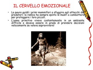 IL CERVELLO EMOZIONALE
• La paura guidò i primi mammiferi a sfuggire agli attacchi dei
predatori; la rabbia ha sempre spinto le madri a combattere
per proteggere i loro piccoli.
• L’uomo primitivo viveva costantemente in un ambiente
difficile e doveva essere in grado di prendere decisioni
velocemente se voleva sopravvivere!
 