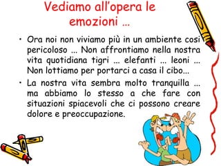 Vediamo all’opera le
emozioni …
• Ora noi non viviamo più in un ambiente cosi
pericoloso ... Non affrontiamo nella nostra
vita quotidiana tigri ... elefanti ... leoni ...
Non lottiamo per portarci a casa il cibo...
• La nostra vita sembra molto tranquilla ...
ma abbiamo lo stesso a che fare con
situazioni spiacevoli che ci possono creare
dolore e preoccupazione.
 