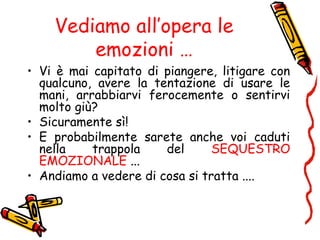 Vediamo all’opera le
emozioni …
• Vi è mai capitato di piangere, litigare con
qualcuno, avere la tentazione di usare le
mani, arrabbiarvi ferocemente o sentirvi
molto giù?
• Sicuramente sì!
• E probabilmente sarete anche voi caduti
nella trappola del SEQUESTRO
EMOZIONALE ...
• Andiamo a vedere di cosa si tratta ....
 