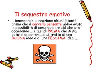 Il sequestro emotivo
• … innescando la reazione alcuni istanti
prima che il cervello pensante abbia avuto
la possibilità di comprendere ciò che sta
accadendo … e quindi PRIMA che si sia
potuto accertare se si tratta di una
BUONA idea o di una PESSIMA idea…….
 