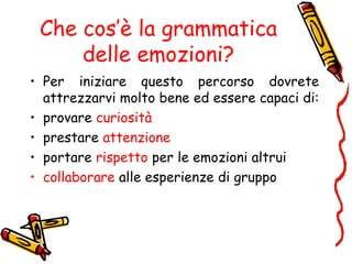 Che cos’è la grammatica
delle emozioni?
• Per iniziare questo percorso dovrete
attrezzarvi molto bene ed essere capaci di:
• provare curiosità
• prestare attenzione
• portare rispetto per le emozioni altrui
• collaborare alle esperienze di gruppo
 