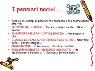 I pensieri nocivi ...
• Ecco alcuni esempi di pensieri che fanno male alla nostra salute
emotiva:
• PRETENDERE – ESIGERE... Io devo assolutamente ... Gli altri
devono
• INSOPPORTABILITA’ – INTOLLERANZA ... Non sopporto
che...
• GIUDIZI GLOBALI SU SE STESSI E GLI ALTRI ... Non valgo
nulla ... Sei uno stupido ...
• INGIGANTIRE ... È tremendo ... Sarebbe terribile ...
• INDISPENSABILITA’ – BISOGNO ASSOLUTO ... Ho
assolutamente bisogno di ... Non posso farne a meno ...
 