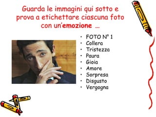 Guarda le immagini qui sotto e
prova a etichettare ciascuna foto
con un’emozione …
• FOTO N° 1
• Collera
• Tristezza
• Paura
• Gioia
• Amore
• Sorpresa
• Disgusto
• Vergogna
 