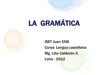 LA GRAMÁTICA

   ISET Juan XXIII
   Curso: Lengua castellana
   Mg. Lilia Calderón A.
   Lima - 2012
 