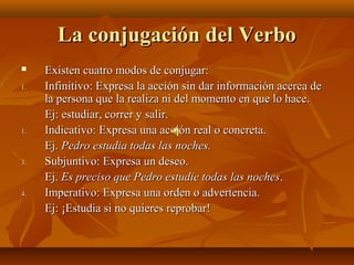 La conjugación del Verbo
    Existen cuatro modos de conjugar:
1.   Infinitivo: Expresa la acción sin dar información acerca de
     la persona que la realiza ni del momento en que lo hace.
     Ej: estudiar, correr y salir.
1.   Indicativo: Expresa una acción real o concreta.
     Ej. Pedro estudia todas las noches.
3.   Subjuntivo: Expresa un deseo.
     Ej. Es preciso que Pedro estudie todas las noches.
4.   Imperativo: Expresa una orden o advertencia.
     Ej: ¡Estudia si no quieres reprobar!
 