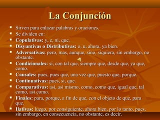 La Conjunción
   Sirven para enlazar palabras y oraciones.
   Se dividen en:
   Copulativas: y, e, ni, que.
   Disyuntivas o Distributivas: o, u, ahora, ya bien.
   Adversativas: pero, mas, aunque, sino, siquiera, sin embargo, no
    obstante.
   Condicionales: si, con tal que, siempre que, desde que, ya que,
    como.
   Causales: pues, pues que, una vez que, puesto que, porque.
   Continuativas: pues, si, que.
   Comparativas: así, así mismo, como, como que, igual que, tal
    como, asi como.
   Finales: para, porque, a fin de que, con el objeto de que, para
    que.
   Ilativas: luego, por consiguiente, ahora bien, por lo tanto, pues,
    sin embargo, en consecuencia, no obstante, es decir.
 
