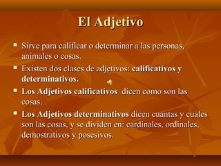 El Adjetivo
   Sirve para calificar o determinar a las personas,
    animales o cosas.
   Existen dos clases de adjetivos: calificativos y
    determinativos.
   Los Adjetivos calificativos dicen como son las
    cosas.
   Los Adjetivos determinativos dicen cuantas y cuales
    son las cosas, y se dividen en: cardinales, ordinales,
    demostrativos y posesivos.
 