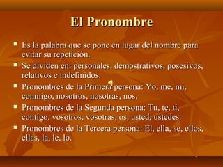 El Pronombre
   Es la palabra que se pone en lugar del nombre para
    evitar su repetición.
   Se dividen en: personales, demostrativos, posesivos,
    relativos e indefinidos.
   Pronombres de la Primera persona: Yo, me, mi,
    conmigo, nosotros, nosotras, nos.
   Pronombres de la Segunda persona: Tu, te, ti,
    contigo, vosotros, vosotras, os, usted, ustedes.
   Pronombres de la Tercera persona: El, ella, se, ellos,
    ellas, la, le, lo.
 