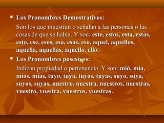    Los Pronombres Demostrativos:
    Son los que muestran o señalan a las personas o las
    cosas de que se habla. Y son: este, estos, esta, estas,
    esto, ese, esos, esa, esas, eso, aquel, aquellos,
    aquella, aquellas, aquello, ello.
   Los Pronombres posesivos:
    Indican propiedad o pertenencia. Y son: mió, mía,
    míos, mías, tuyo, tuya, tuyos, tuyas, suyo, suya,
    suyos, suyas, nuestro, nuestra, nuestros, nuestras,
    vuestro, vuestra, vuestros, vuestras.
 