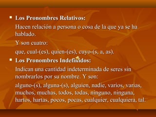    Los Pronombres Relativos:
    Hacen relación a persona o cosa de la que ya se ha
    hablado.
    Y son cuatro:
    que, cual-(es), quien-(es), cuyo-(s, a, as).
   Los Pronombres Indefinidos:
    Indican una cantidad indeterminada de seres sin
    nombrarlos por su nombre. Y son:
    alguno-(s), alguna-(s), alguien, nadie, varios, varias,
    muchos, muchas, todos, todas, ninguno, ninguna,
    hartos, hartas, pocos, pocas, cualquier, cualquiera, tal.
 