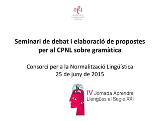 Seminari de debat i elaboració de propostes
per al CPNL sobre gramàtica
Consorci per a la Normalització Lingüística
25 de juny de 2015
 