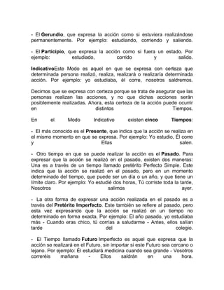 - El Gerundio, que expresa la acción como si estuviera realizándose
permanentemente. Por ejemplo: estudiando, corriendo y saliendo.

- El Participio, que expresa la acción como si fuera un estado. Por
ejemplo:          estudiado,         corrido        y        salido.

IndicativoEste Modo es aquel en que se expresa con certeza que
determinada persona realizó, realiza, realizará o realizaría determinada
acción. Por ejemplo: yo estudiaba, él corre, nosotros saldremos.

Decimos que se expresa con certeza porque se trata de asegurar que las
personas realizan las acciones, y no que dichas acciones serán
posiblemente realizadas. Ahora, esta certeza de la acción puede ocurrir
en                         distintos                         Tiempos.

En       el      Modo       Indicativo      existen cinco       Tiempos:

- El más conocido es el Presente, que indica que la acción se realiza en
el mismo momento en que se expresa. Por ejemplo: Yo estudio, Él corre
y                             Ellas                               salen.

- Otro tiempo en que se puede realizar la acción es el Pasado. Para
expresar que la acción se realizó en el pasado, existen dos maneras:
Una es a través de un tiempo llamado pretérito Perfecto Simple. Este
indica que la acción se realizó en el pasado, pero en un momento
determinado del tiempo, que puede ser un día o un año, y que tiene un
límite claro. Por ejemplo: Yo estudié dos horas, Tú corriste toda la tarde,
Nosotros                           salimos                            ayer.

- La otra forma de expresar una acción realizada en el pasado es a
través del Pretérito Imperfecto. Este también se refiere al pasado, pero
esta vez expresando que la acción se realizó en un tiempo no
determinado en forma exacta. Por ejemplo: El año pasado, yo estudiaba
más - Cuando eras chico, tú corrías a saludarme - Antes, ellos salían
tarde                            del                             colegio.

- El Tiempo llamado Futuro Imperfecto es aquel que expresa que la
acción se realizará en el Futuro, sin importar si este Futuro sea cercano o
lejano. Por ejemplo: Él estudiará medicina cuando sea grande - Vosotros
correréis     mañana       -    Ellos     saldrán       en     una    hora.
 