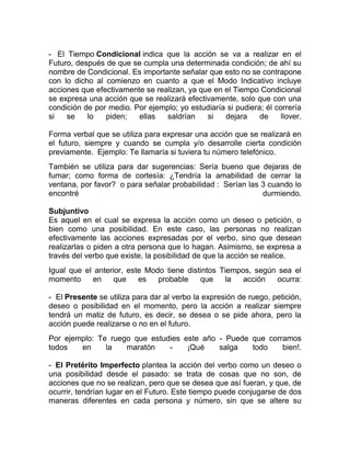 - El Tiempo Condicional indica que la acción se va a realizar en el
Futuro, después de que se cumpla una determinada condición; de ahí su
nombre de Condicional. Es importante señalar que esto no se contrapone
con lo dicho al comienzo en cuanto a que el Modo Indicativo incluye
acciones que efectivamente se realizan, ya que en el Tiempo Condicional
se expresa una acción que se realizará efectivamente, solo que con una
condición de por medio. Por ejemplo; yo estudiaría si pudiera; él correría
si   se    lo   piden;   ellas   saldrían    si   dejara     de     llover.

Forma verbal que se utiliza para expresar una acción que se realizará en
el futuro, siempre y cuando se cumpla y/o desarrolle cierta condición
previamente. Ejemplo: Te llamaría si tuviera tu número telefónico.
También se utiliza para dar sugerencias: Sería bueno que dejaras de
fumar; como forma de cortesía: ¿Tendría la amabilidad de cerrar la
ventana, por favor? o para señalar probabilidad : Serían las 3 cuando lo
encontré                                                     durmiendo.

Subjuntivo
Es aquel en el cual se expresa la acción como un deseo o petición, o
bien como una posibilidad. En este caso, las personas no realizan
efectivamente las acciones expresadas por el verbo, sino que desean
realizarlas o piden a otra persona que lo hagan. Asimismo, se expresa a
través del verbo que existe, la posibilidad de que la acción se realice.
Igual que el anterior, este Modo tiene distintos Tiempos, según sea el
momento     en     que    es   probable    que     la  acción  ocurra:

- El Presente se utiliza para dar al verbo la expresión de ruego, petición,
deseo o posibilidad en el momento, pero la acción a realizar siempre
tendrá un matiz de futuro, es decir, se desea o se pide ahora, pero la
acción puede realizarse o no en el futuro.
Por ejemplo: Te ruego que estudies este año - Puede que corramos
todos   en     la   maratón    -    ¡Qué    salga   todo    bien!.

- El Pretérito Imperfecto plantea la acción del verbo como un deseo o
una posibilidad desde el pasado: se trata de cosas que no son, de
acciones que no se realizan, pero que se desea que así fueran, y que, de
ocurrir, tendrían lugar en el Futuro. Este tiempo puede conjugarse de dos
maneras diferentes en cada persona y número, sin que se altere su
 