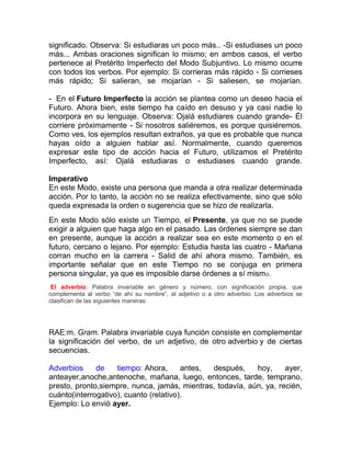 significado. Observa: Si estudiaras un poco más.. -Si estudiases un poco
más... Ambas oraciones significan lo mismo; en ambos casos, el verbo
pertenece al Pretérito Imperfecto del Modo Subjuntivo. Lo mismo ocurre
con todos los verbos. Por ejemplo: Si corrieras más rápido - Si corrieses
más rápido; Si salieran, se mojarían - Si saliesen, se mojarían.

- En el Futuro Imperfecto la acción se plantea como un deseo hacia el
Futuro. Ahora bien, este tiempo ha caído en desuso y ya casi nadie lo
incorpora en su lenguaje. Observa: Ojalá estudiares cuando grande- Él
corriere próximamente - Si nosotros saliéremos, es porque quisiéremos.
Como ves, los ejemplos resultan extraños, ya que es probable que nunca
hayas oído a alguien hablar así. Normalmente, cuando queremos
expresar este tipo de acción hacia el Futuro, utilizamos el Pretérito
Imperfecto, así: Ojalá estudiaras o estudiases cuando grande.

Imperativo
En este Modo, existe una persona que manda a otra realizar determinada
acción. Por lo tanto, la acción no se realiza efectivamente, sino que sólo
queda expresada la orden o sugerencia que se hizo de realizarla.
En este Modo sólo existe un Tiempo, el Presente, ya que no se puede
exigir a alguien que haga algo en el pasado. Las órdenes siempre se dan
en presente, aunque la acción a realizar sea en este momento o en el
futuro, cercano o lejano. Por ejemplo: Estudia hasta las cuatro - Mañana
corran mucho en la carrera - Salid de ahí ahora mismo. También, es
importante señalar que en este Tiempo no se conjuga en primera
persona singular, ya que es imposible darse órdenes a sí mismo.
 El adverbio: Palabra invariable en género y número, con significación propia, que
complementa al verbo “de ahí su nombre”, al adjetivo o a otro adverbio. Los adverbios se
clasifican de las siguientes maneras:




RAE:m. Gram. Palabra invariable cuya función consiste en complementar
la significación del verbo, de un adjetivo, de otro adverbio y de ciertas
secuencias.

Adverbios     de    tiempo: Ahora,      antes, después,    hoy,     ayer,
anteayer,anoche,antenoche, mañana, luego, entonces, tarde, temprano,
presto, pronto,siempre, nunca, jamás, mientras, todavía, aún, ya, recién,
cuánto(interrogativo), cuanto (relativo).
Ejemplo: Lo envió ayer.
 