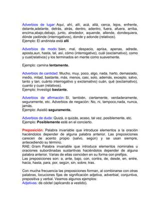 Adverbios de lugar: Aquí, ahí, allí, acá, allá, cerca, lejos, enfrente,
delante,adelante, detrás, atrás, dentro, adentro, fuera, afuera, arriba,
encima,abajo,debajo, junto, alrededor, aquende, allende, dondequiera,
dónde yadónde (interrogativos), donde y adonde (relativos).
Ejemplo: El andinista está allí

Adverbios de modo: bien, mal, despacio, aprisa, apenas, adrede,
aposta,aun, hasta, tal, así, cómo (interrogativo), cuál (exclamativo), como
y cual(relativos) y los terminados en mente como suavemente.

Ejemplo: camina lentamente.

Adverbios de cantidad: Mucho, muy, poco, algo, nada, harto, demasiado,
medio, mitad, bastante, más, menos, casi, solo, además, excepto, salvo,
tanto y tan; cuánto interrogativo y exclamativo) cuán, qué (exclamativo),
cuanto y cuan (relativos).
Ejemplo: Investigó bastante.

Adverbios de afirmación: Sí, también, ciertamente, verdaderamente,
seguramente, etc. Adverbios de negación: No, ni, tampoco,nada, nunca,
jamás.
Ejemplo: Asistió seguramente.

Adverbios de duda: Quizá, o quizás, acaso, tal vez, posiblemente, etc.
Ejemplo: Posiblemente esté en el concierto.

Preposición: Palabra invariable que introduce elementos a la oración
haciéndolos depender de alguna palabra anterior. Las preposiciones
carecen de acento propio (salvo, según) y se usan siempre,
antecediendo su término.
RAE: Gram. Palabra invariable que introduce elementos nominales u
oraciones subordinadas sustantivas haciéndolos depender de alguna
palabra anterior. Varias de ellas coinciden en su forma con prefijos.
Las preposiciones son: a, ante, bajo, con, contra, de, desde, en, entre,
hacia, hasta, para, por, según, sin, sobre, tras.

Con mucha frecuencia las preposiciones forman, al combinarse con otras
palabras, locuciones fijas de significación adjetiva, adverbial, conjuntiva,
prepositiva y verbal. Veamos algunos ejemplos:
Adjetivas: de cóctel (aplicando a vestido).
 
