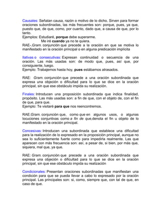 Causales: Señalan causa, razón o motivo de lo dicho. Sirven para formar
oraciones subordinadas, las más frecuentes son: porque, pues, ya que,
puesto que, de que, como, por cuanto, dado que, a causa de que, por lo
tanto.
Ejemplos: Estudiaré, porque debe superarme.
           Me iré cuando ya no te quiera.
RAE-.Gram. conjunción que precede a la oración en que se motiva lo
manifestado en la oración principal o en alguna predicación implícita

Ilativas o consecutivas: Expresan continuidad o secuencia de una
oración. Las más usadas son: de modo que, pues, así que, por
consiguiente, luego.
Ejemplo: Trabajemos hasta hoy, pues estábamos atrasados.

RAE: Gram. conjunción que precede a una oración subordinada que
expresa una objeción o dificultad para lo que se dice en la oración
principal, sin que ese obstáculo impida su realización.

Finales: Introducen una proposición subordinada que indica finalidad,
propósito. Las más usadas son: a fin de que, con el objeto de, con el fin
de que, para que.
Ejemplo: Te visitaré para que nos reencontremos.

RAE:Gram. conjunción que, como que en algunos usos, o algunas
locuciones conjuntivas como a fin de que,denota el fin u objeto de lo
manifestado en la oración principal.

Concesivas: Introducen una subordinada que establece una dificultad
para la realización de lo expresado en la proposición principal, aunque no
sea lo suficientemente fuerte como para impedirla realmente. Las que
aparecen con más frecuencia son: así, a pesar de, si bien, por más que,
siquiera, mal que, ya que.

RAE: Gram. conjunción que precede a una oración subordinada que
expresa una objeción o dificultad para lo que se dice en la oración
principal, sin que ese obstáculo impida su realización

Condicionales: Presentan oraciones subordinadas que manifiestan una
condición para que se pueda llevar a cabo lo expresado por la oración
principal. Las principales son: si, como, siempre que, con tal de que, en
caso de que.
 