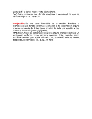 Ejemplo: Si tu tienes miedo, yo te acompañaré.
RAE:Gram. conjunción que denota condición o necesidad de que se
verifique alguna circunstancia


Interjección: Es una parte invariable de la oración. Palabras o
expresiones que denota en forma espontánea o de exclamación, alguna
emoción o estado de ánimo tiene el valor de toda una oración y hay
propias e impropias (¡Alto! ¡Ey! ¡Hola!).
 RAE:Gram. Clase de palabras que expresa alguna impresión súbita o un
sentimiento profundo, como asombro, sorpresa, dolor, molestia, amor,
etc. Sirve también para apelar al interlocutor, o como fórmula de saludo,
despedida, conformidad, etc.; p. ej., eh, hola.
 