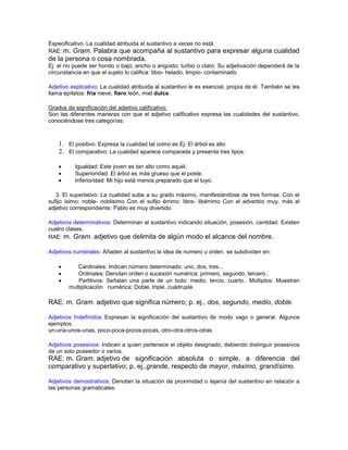 Especificativo: La cualidad atribuida al sustantivo a veces no está.
RAE: m. Gram. Palabra que acompaña al sustantivo para                  expresar alguna cualidad
de la persona o cosa nombrada.
Ej: el río puede ser hondo o bajo; ancho o angosto; turbio o claro. Su adjetivación dependerá de la
circunstancia en que el sujeto lo califica: tibio- helado, limpio- contaminado.

Adjetivo explicativo: La cualidad atribuida al sustantivo le es esencial, propia de él. También se les
llama epítetos: fría nieve, fiero león, miel dulce.

Grados de significación del adjetivo calificativo:
Son las diferentes maneras con que el adjetivo calificativo expresa las cualidades del sustantivo,
conociéndose tres categorías:



    1. El positivo: Expresa la cualidad tal como es Ej: El árbol es alto
    2. El comparativo: La cualidad aparece comparada y presenta tres tipos:

          Igualdad: Este joven es tan alto como aquél.
          Superioridad: El árbol es más grueso que el poste.
          Inferioridad: Mi hijo está menos preparado que el tuyo.

   3. El superlativo: La cualidad sube a su grado máximo, manifestándose de tres formas: Con el
sufijo ísimo: noble- noblisimo Con el sufijo érrimo: libre- libérrimo Con el adverbio muy, más el
adjetivo correspondiente: Pablo es muy divertido.

Adjetivos determinativos: Determinan al sustantivo indicando situación, posesión, cantidad. Existen
cuatro clases.
RAE: m. Gram. adjetivo que delimita de algún modo el alcance del nombre.

Adjetivos numerales: Añaden al sustantivo la idea de numero u orden. se subdividen en:

           Cardinales: Indican número determinado: uno, dos, tres...
           Ordinales: Denotan orden o sucesión numérica: primero, segundo, tercero..
           Partitivos: Señalan una parte de un todo: medio, tercio, cuarto.. Múltiplos: Muestran
        multiplicación numérica: Doble, triple, cuádruple.

RAE: m. Gram. adjetivo que significa número; p. ej., dos, segundo, medio, doble.

Adjetivos Indefinidos: Expresan la significación del sustantivo de modo vago o general. Algunos
ejemplos:
un-una-unos-unas, poco-poca-pocos-pocas, otro-otra-otros-otras

Adjetivos posesivos: Indican a quien pertenece el objeto designado, debiendo distinguir posesivos
de un solo poseedor o varios.
RAE: m. Gram. adjetivo de significación absoluta o simple, a diferencia del
comparativo y superlativo; p. ej.,grande, respecto de mayor, máximo, grandísimo.

Adjetivos demostrativos: Denotan la situación de proximidad o lejanía del sustantivo en relación a
las personas gramaticales.
 