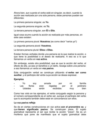 Ahora bien, aun cuando el verbo esté en singular, es decir, cuando la
acción sea realizada por una sola persona, estas personas pueden ser
diferentes:
La primera persona singular, es Yo.
La segunda persona singular, es Tú.
La tercera persona singular, son Él o Ella.
Igual cosa ocurre cuando la acción es realizada por más personas, en
este caso existen:
La primera persona plural: Nosotros (es como decir "varios yo")
La segunda persona plural: Vosotros.
La tercera persona plural: Ellos o Ellas.
Existen formas verbales donde una persona es la que realiza la acción, o
que tiene la posibilidad o el deseo de realizarla. A eso es a lo que
llamamos un verbo en voz activa.
Sin embargo, existe otra posibilidad, que es que la acción del verbo, el
efecto de ella, ya sea un beneficio o un daño, recaiga sobre una persona:
a eso llamamos un verbo en voz pasiva.
Esta conjugación verbal se construye utilizando el verbo ser como
auxiliar, y el participio del verbo cuya acción se desea expresar.
Ejemplos
-       Yo        soy          amada        por         mi           familia
-     Las    flores       eran    regadas       por      el       jardinero
-       Ustedes           serán      recibidos          muy            bien

Como has visto en los ejemplos, el verbo conjugado según la persona y
el número correspondiente es el verbo ser, aunque el participio del verbo
que lo acompaña también debe estar en concordancia con ellos.
La voz pasiva refleja
Se da en ciertas construcciones en voz activa con el pronombre se, y
que tienen significado pasivo: Se construyen pisos. El sujeto
gramatical representa al ser que recibe la acción: "pisos". Se es un
morfema que pone de manifiesto que el sujeto gramatical debe
 