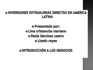 INVERSIONES EXTRANJERAS DIRECTAS EN AMERICA LATINA Presentado por: Lina cristancho mariano Paola Sánchez castro Lizeth reyes INTRODUCCIÓN A LOS NEGOCIOS 