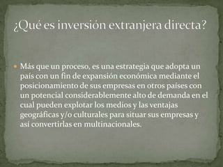 Más que un proceso, es una estrategia que adopta un país con un fin de expansión económica mediante el posicionamiento de sus empresas en otros países con un potencial considerablemente alto de demanda en el cual pueden explotar los medios y las ventajas geográficas y/o culturales para situar sus empresas y así convertirlas en multinacionales.¿Qué es inversión extranjera directa? 