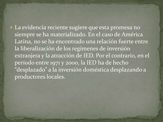 La evidencia reciente sugiere que esta promesa no siempre se ha materializado. En el caso de América Latina, no se ha encontrado una relación fuerte entre la liberalización de los regímenes de inversión extranjera y la atracción de IED. Por el contrario, en el período entre 1971 y 2000, la IED ha de hecho “desplazado” a la inversión doméstica desplazando a productores locales.