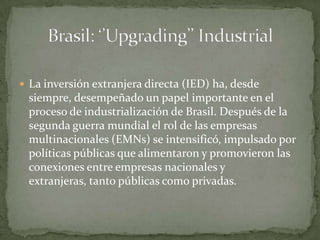 La inversión extranjera directa (IED) ha, desde siempre, desempeñado un papel importante en el proceso de industrialización de Brasil. Después de la segunda guerra mundial el rol de las empresas multinacionales (EMNs) se intensificó, impulsado por políticas públicas que alimentaron y promovieron las conexiones entre empresas nacionales y extranjeras, tanto públicas como privadas.Brasil: ‘’Upgrading’’ Industrial