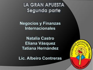 LA GRAN APUESTA Segunda parte Negocios y Finanzas  Internacionales Natalia Castro Eliana Vásquez Tatiana Hernández  Lic. Albeiro Contreras  