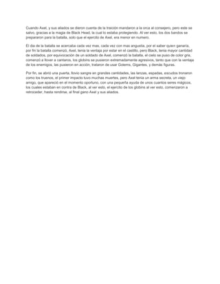 Cuando Axel, y sus aliados se dieron cuenta de la traición mandaron a la orca al consejero, pero este se
salvo, gracias a la magia de Black Head, la cual lo estaba protegiendo. Al ver esto, los dos bandos se
prepararon para la batalla, solo que el ejercito de Axel, era menor en numero.

El dia de la batalla se acercaba cada vez mas, cada vez con mas angustia, por el saber quien ganaría,
por fin la batalla comenzó, Axel, tenia la ventaja por estar en el castillo, pero Black, tenia mayor cantidad
de soldados, por equivocación de un soldado de Axel, comenzó la batalla, el cielo se puso de color gris,
comenzó a llover a cantaros, los globins se pusieron extremadamente agresivos, tanto que con la ventaja
de los enemigos, las pusieron en acción, trataron de usar Golems, Gigantes, y demás figuras.

Por fin, se abrió una puerta, llovio sangre en grandes cantidades, las lanzas, espadas, escudos tronaron
como los truenos, el primer impacto tuvo muchas muertes, pero Axel tenia un arma secreta, un viejo
amigo, que apareció en el momento oportuno, con una pequeña ayuda de unos cuantos seres mágicos,
los cuales estaban en contra de Black, al ver esto, el ejercito de los globins al ver esto, comenzaron a
retroceder, hasta rendirse, al final gano Axel y sus aliados.
 
