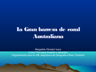 La Gran barrera de coral
Australiana
Margalida Obrador Izara
Curso TICs para enseñar y aprender
Originalmente para la UIB, asignatura de Geografia d’Àsia i Oceania
 