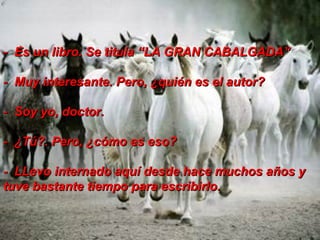 -  Es un libro. Se titula “LA GRAN CABALGADA” -  Muy interesante. Pero, ¿quién es el autor?  -  Soy yo, doctor.  -  ¿Tú?. Pero, ¿cómo es eso?  -  LLevo internado aquí desde hace muchos años y tuve bastante tiempo para escribirlo.  