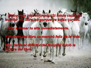 -  Estoy muy impresionado. Si fuiste capaz de escribir un  libro, es porque ya estás curado.  -  Voy a firmar tu alta inmediatamente. Y el autor del libro se marchó feliz de la vida.  Más  tarde el director del hospital inició la lectura del libro.  