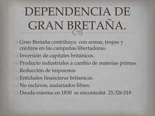 Gran Bretaña contribuyo  con armas, tropas y créditos en las campañas libertadoras.Inversión de capitales británicos.Producto industriales a cambio de materias primas.Reducción de impuestosEntidades financieras britanicas.No esclavos, asalariados libres.Deuda externa en 1830  se encontrabá  25.326.018DEPENDENCIA DE  GRAN BRETAÑA.