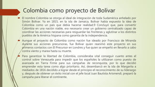 Colombia como proyecto de Bolívar
 El nombre Colombia se otorga al ideal de integración de toda Sudamérica anhelado por
Simón Bolívar. Ya en 1815, en la isla de Jamaica, Bolívar había expuesto la idea de
Colombia como un país que debía hacerse realidad.9 Concluyó que, para convertir
Colombia en una nación viable, era necesario crear un gobierno centralizado capaz de
coordinar las acciones necesarias para resguardar las fronteras y aglutinar a los distintos
pueblos de la América hispana como garantía de la independencia.
 Aunque el proyecto de Colombia como nación fue ideado por Francisco de Miranda
durante sus acciones precursoras, fue Bolívar quien reanimó este proyecto en sus
primeros contactos con El Precursor en Londres y fue quien se empeñó en llevarlo a cabo
contra viento y marea hasta su muerte.
 Para garantizar la libertad de Colombia, consideraba vital conseguir cuanto antes el
control sobre Venezuela para impedir que los españoles la utilizaran como puesto de
avanzada en Tierra Firme para sus campañas de reconquista, por lo que decidió
emprender esta tarea como algo prioritario. Así, desembarcó en la isla de Margarita a
mediados de 1816 decidido a lograr desde el principio el reconocimiento de su liderazgo
y, después de obtener un éxito inicial con el jefe local Juan Bautista Arismendi, preparó la
campaña para liberar el continente.
 