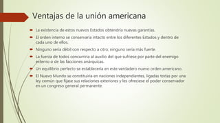 Ventajas de la unión americana
 La existencia de estos nuevos Estados obtendría nuevas garantías.
 El orden interno se conservaría intacto entre los diferentes Estados y dentro de
cada uno de ellos.
 Ninguno sería débil con respecto a otro; ninguno sería más fuerte.
 La fuerza de todos concurriría al auxilio del que sufriese por parte del enemigo
externo o de las facciones anárquicas.
 Un equilibrio perfecto se establecería en este verdadero nuevo orden americano.
 El Nuevo Mundo se constituiría en naciones independientes, ligadas todas por una
ley común que fijase sus relaciones exteriores y les ofreciese el poder conservador
en un congreso general permanente.
 