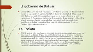El gobierno de Bolivar
 Entre el 24 de junio de 1828 y marzo de 1830 Bolívar gobernó por decreto. Esto no
impidió la separación de Venezuela el 27 de diciembre de 1829. El 20 de enero de
1830 Bolívar convocó el Congreso Admirable con el fin de solucionar la crisis
institucional. El Congreso no pudo evitar la separación de Venezuela y evidenció la
falta de apoyo con la que contaba Bolívar cuya salud venía deteriorándose
notablemente. Bolívar renunció el 8 de mayo de 1830, quedando Domingo
Caycedo como presidente interino.
La Cosiata
 El 30 de abril de 1826 tuvo lugar en Venezuela un movimiento separatista conocido con
el nombre de La Cosiata dirigido por José Antonio Páez, que se presentó como una
reacción contra el gobierno de Bogotá, el centralismo y Simón Bolívar. El nombre de la
cosiata deriva de la cosa sin importancia, que era como calificaban los detractores de
Bolívar después de la rebelión, la anmistía llegando finalmente de Perú (y nuevamente
rebelión). El 25 de noviembre de 1826 Bolívar marcha con la élite de sus tropas a
Venezuela y persuade a Páez de deponer su sublevación contra la Gran Colombia, a
cambio de ser reconocido como jefe civil y militar de Venezuela.
 