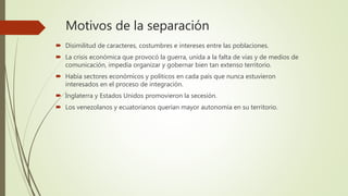 Motivos de la separación
 Disimilitud de caracteres, costumbres e intereses entre las poblaciones.
 La crisis económica que provocó la guerra, unida a la falta de vías y de medios de
comunicación, impedía organizar y gobernar bien tan extenso territorio.
 Había sectores económicos y políticos en cada país que nunca estuvieron
interesados en el proceso de integración.
 Inglaterra y Estados Unidos promovieron la secesión.
 Los venezolanos y ecuatorianos querían mayor autonomía en su territorio.
 