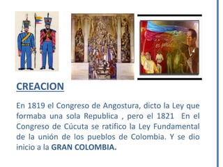 CREACION
En 1819 el Congreso de Angostura, dicto la Ley que
formaba una sola Republica , pero el 1821 En el
Congreso de Cúcuta se ratifico la Ley Fundamental
de la unión de los pueblos de Colombia. Y se dio
inicio a la GRAN COLOMBIA.
 